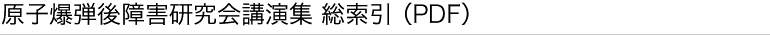 原子爆弾後障害研究会講演集 総索引（PDF）
